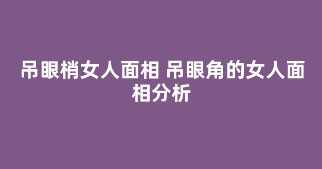 吊眼梢女人面相 吊眼角的女人面相分析